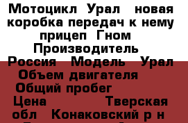 Мотоцикл “Урал“, новая коробка передач к нему, прицеп “Гном“ › Производитель ­ Россия › Модель ­ Урал › Объем двигателя ­ 750 › Общий пробег ­ 100 000 › Цена ­ 30 000 - Тверская обл., Конаковский р-н, Городище д. Авто » Мото   . Тверская обл.